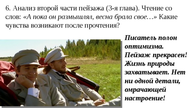 6. Анализ второй части пейзажа (3-я глава). Чтение со слов: «А пока он размышлял, весна брала свое…» Какие чувства возникают после прочтения? Писатель полон оптимизма. Пейзаж прекрасен! Жизнь природы захватывает. Нет ни одной детали, омрачающей настроение! 