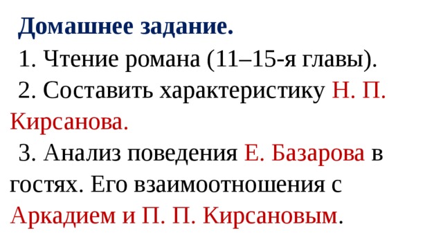 Домашнее задание. 1. Чтение романа (11–15-я главы). 2. Составить характеристику Н. П. Кирсанова. 3. Анализ поведения Е. Базарова в гостях. Его взаимоотношения с Аркадием и П. П. Кирсановым .   