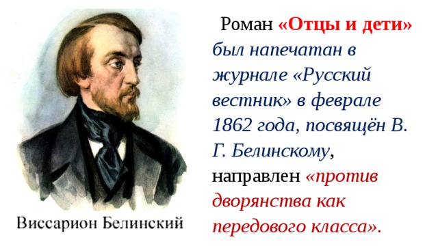 Роман «Отцы и дети» был напечатан в журнале «Русский вестник» в феврале 1862 года, посвящён В. Г. Белинскому , направлен «против дворянства как передового класса». 