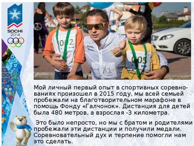     Мой личный первый опыт в спортивных соревно-ваниях произошел в 2015 году, мы всей семьей пробежали на благотворительном марафоне в помощь Фонду «Галчонок». Дистанция для детей была 480 метров, а взрослая -3 километра.  Это было непросто, но мы с братом и родителями пробежали эти дистанции и получили медали. Соревновательный дух и терпение помогли нам это сделать. 