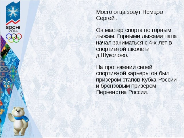 Моего отца зовут Немцов Сергей . Он мастер спорта по горным лыжам. Горными лыжами папа начал заниматься с 4-х лет в спортивной школе в д.Шуколово. На протяжении своей спортивной карьеры он был призером этапов Кубка России и бронзовым призером Первенства России. 