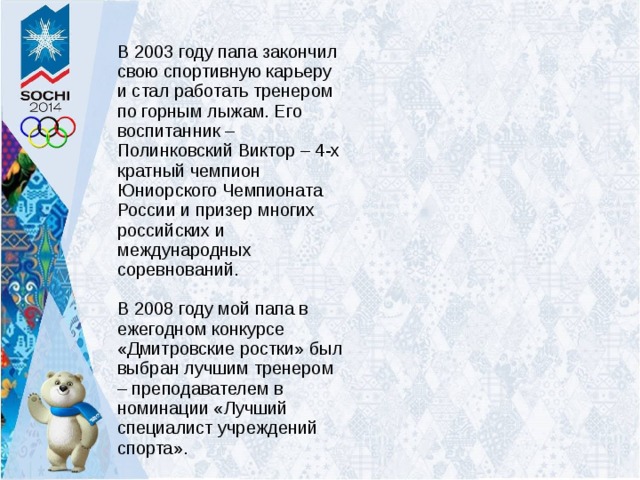 В 2003 году папа закончил свою спортивную карьеру и стал работать тренером по горным лыжам. Его воспитанник – Полинковский Виктор – 4-х кратный чемпион Юниорского Чемпионата России и призер многих российских и международных соревнований. В 2008 году мой папа в ежегодном конкурсе «Дмитровские ростки» был выбран лучшим тренером – преподавателем в номинации «Лучший специалист учреждений спорта».     