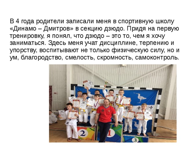 В 4 года родители записали меня в спортивную школу «Динамо – Дмитров» в секцию дзюдо. Придя на первую тренировку, я понял, что дзюдо – это то, чем я хочу заниматься. Здесь меня учат дисциплине, терпению и упорству, воспитывают не только физическую силу, но и ум, благородство, смелость, скромность, самоконтроль. 