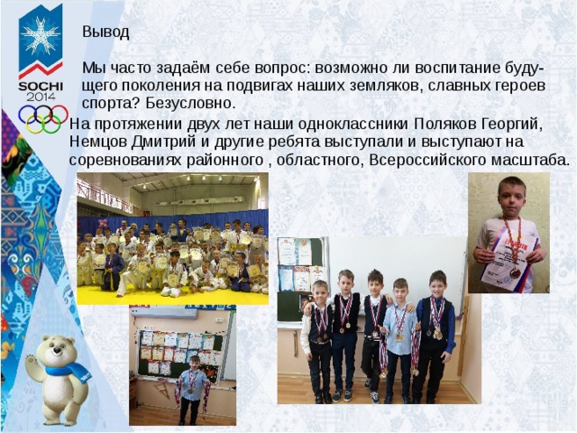 Вывод Мы часто задаём себе вопрос: возможно ли воспитание буду-щего поколения на подвигах наших земляков, славных героев спорта? Безусловно. На протяжении двух лет наши одноклассники Поляков Георгий, Немцов Дмитрий и другие ребята выступали и выступают на соревнованиях районного , областного, Всероссийского масштаба. 