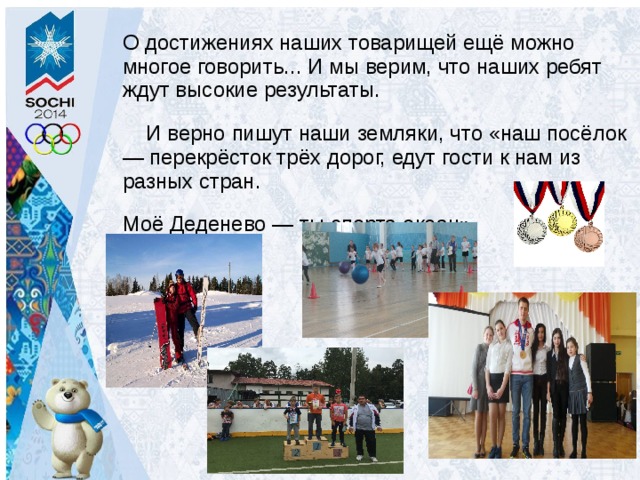 О достижениях наших товарищей ещё можно многое говорить... И мы верим, что наших ребят ждут высокие результаты.  И верно пишут наши земляки, что «наш посёлок — перекрёсток трёх дорог, едут гости к нам из разных стран. Моё Деденево — ты спорта океан» 