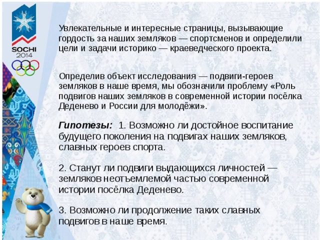 Увлекательные и интересные страницы, вызывающие гордость за наших земляков — спортсменов и определили цели и задачи историко — краеведческого проекта. Определив объект исследования — подвиги-героев земляков в наше время, мы обозначили проблему «Роль подвигов наших земляков в современной истории посёлка Деденево и России для молодёжи». Гипотезы: 1. Возможно ли достойное воспитание будущего поколения на подвигах наших земляков, славных героев спорта. 2. Станут ли подвиги выдающихся личностей — земляков неотъемлемой частью современной истории посёлка Деденево. 3. Возможно ли продолжение таких славных подвигов в наше время. 