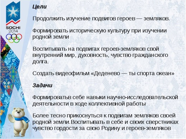 Цели Продолжить изучение подвигов героев — земляков. Формировать историческую культуру при изучении родной земли Воспитывать на подвигах героев-земляков свой внутренний мир, духовность, чувство гражданского долга. Создать видеофильм «Деденево — ты спорта океан» Задачи Формироватьв себе навыки научно-исследовательской деятельности в ходе коллективной работы Более тесно прикоснуться к подвигам земляков своей родной земли.Воспитывать в себе и своих сверстниках чувство гордости за свою Родину и героев-земляков 