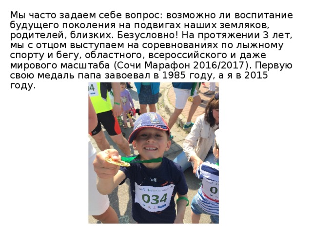 Мы часто задаем себе вопрос: возможно ли воспитание будущего поколения на подвигах наших земляков, родителей, близких. Безусловно! На протяжении 3 лет, мы с отцом выступаем на соревнованиях по лыжному спорту и бегу, областного, всероссийского и даже мирового масштаба (Сочи Марафон 2016/2017). Первую свою медаль папа завоевал в 1985 году, а я в 2015 году. 