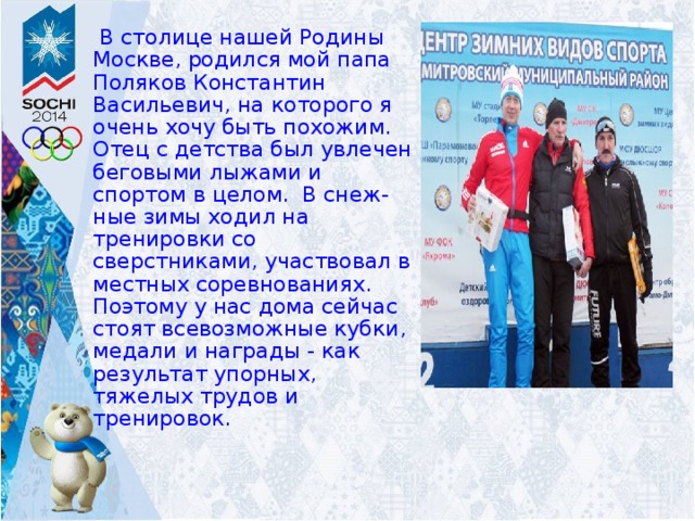  В столице нашей Родины Москве, родился мой папа Поляков Константин Васильевич, на которого я очень хочу быть похожим. Отец с детства был увлечен беговыми лыжами и спортом в целом. В снеж-ные зимы ходил на тренировки со сверстниками, участвовал в местных соревнованиях. Поэтому у нас дома сейчас стоят всевозможные кубки, медали и награды - как результат упорных, тяжелых трудов и тренировок. 