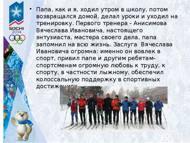 Папа, как и я, ходил утром в школу, потом возвращался домой, делал уроки и уходил на тренировку. Первого тренера - Анисимова Вячеслава Ивановича, настоящего энтузиаста, мастера своего дела, папа запомнил на всю жизнь. Заслуга Вячеслава Ивановича огромна: именно он вовлек в спорт, привил папе и другим ребятам-спортсменам огромную любовь к труду, к спорту, в частности лыжному, обеспечил колоссальную поддержку в спортивных достижениях. 