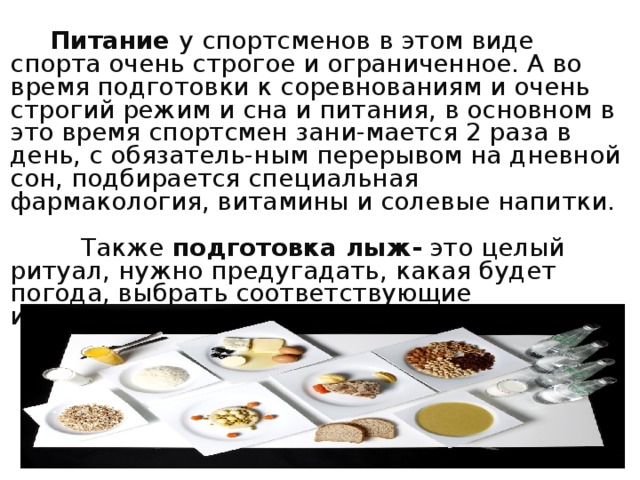  Питание у спортсменов в этом виде спорта очень строгое и ограниченное. А во время подготовки к соревнованиям и очень строгий режим и сна и питания, в основном в это время спортсмен зани-мается 2 раза в день, с обязатель-ным перерывом на дневной сон, подбирается специальная фармакология, витамины и солевые напитки.  Также подготовка лыж- это целый ритуал, нужно предугадать, какая будет погода, выбрать соответствующие ингредиенты и пр 