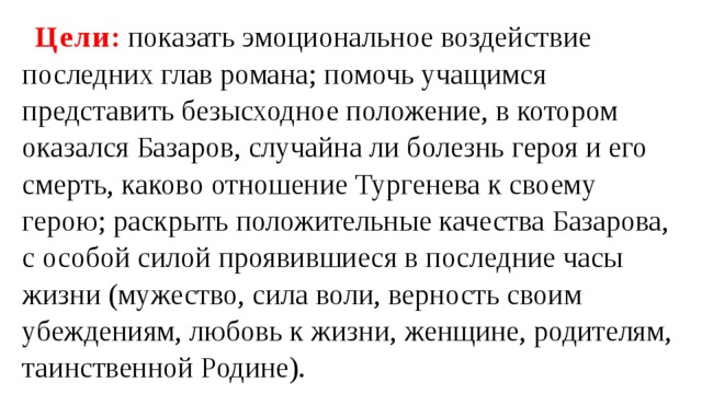 Цели : показать эмоциональное воздействие последних глав романа; помочь учащимся представить безысходное положение, в котором оказался Базаров, случайна ли болезнь героя и его смерть, каково отношение Тургенева к своему герою; раскрыть положительные качества Базарова, с особой силой проявившиеся в последние часы жизни (мужество, сила воли, верность своим убеждениям, любовь к жизни, женщине, родителям, таинственной Родине). 