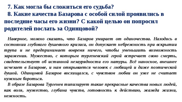 7. Как могла бы сложиться его судьба? 8. Какие качества Базарова с особой силой проявились в последние часы его жизни? С какой целью он попросил родителей послать за Одинцовой? Наверное, можно сказать, что Базаров умирает от одиночества. Находясь в состоянии глубокого душевного кризиса, он допускает небрежность при вскрытии трупа и не предпринимает вовремя ничего, чтобы уменьшить возможность заражения. Мужество, с которым тургеневский герой встречает свою смерть, свидетельствует об истинной незаурядности его натуры. Всё наносное, внешнее исчезает в Базарове, и нам открывается человек с любящей и даже поэтической душой. Одинцовой Базаров восхищался, с чувством любви он уже не считает нужным бороться. В образе Базарова Тургенев типизирует такие прекрасные качества новых людей, как воля, мужество, глубина чувств, готовность к действию, жажда жизни, нежность. 