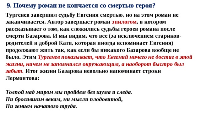 9. Почему роман не кончается со смертью героя? Тургенев завершил судьбу Евгения смертью, но на этом роман не заканчивается. Автор завершает роман эпилогом , в котором рассказывает о том, как сложились судьбы героев романа после смерти Базарова. И мы видим, что все (за исключением стариков-родителей и доброй Кати, которая иногда вспоминает Евгения) продолжают жить так, как если бы никакого Базарова вообще не было. Этим Тургенев показывает, что Евгений ничего не достиг в этой жизни, ничем не запомнился окружающим, а наоборот быстро был забыт. Итог жизни Базарова невольно напоминает строки Лермонтова:    Толпой над миром мы пройдем без шума и следа.   Ни бросившим векам, ни мысли плодовитой,   Ни гением начатого труда.   