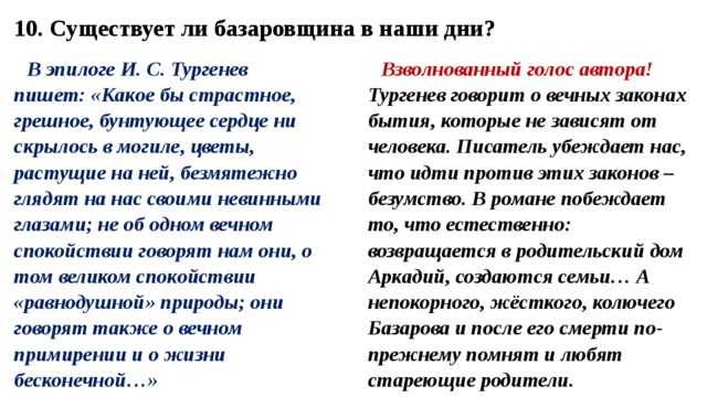 10. Существует ли базаровщина в наши дни? В эпилоге И. С. Тургенев пишет: «Какое бы страстное, грешное, бунтующее сердце ни скрылось в могиле, цветы, растущие на ней, безмятежно глядят на нас своими невинными глазами; не об одном вечном спокойствии говорят нам они, о том великом спокойствии «равнодушной» природы; они говорят также о вечном примирении и о жизни бесконечной…» Взволнованный голос автора! Тургенев говорит о вечных законах бытия, которые не зависят от человека. Писатель убеждает нас, что идти против этих законов – безумство. В романе побеждает то, что естественно: возвращается в родительский дом Аркадий, создаются семьи… А непокорного, жёсткого, колючего Базарова и после его смерти по-прежнему помнят и любят стареющие родители. 