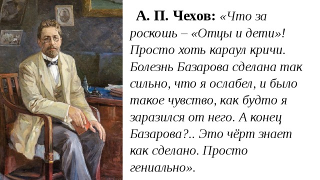 А. П. Чехов:  «Что за роскошь – «Отцы и дети»! Просто хоть караул кричи. Болезнь Базарова сделана так сильно, что я ослабел, и было такое чувство, как будто я заразился от него. А конец Базарова?.. Это чёрт знает как сделано. Просто гениально». 