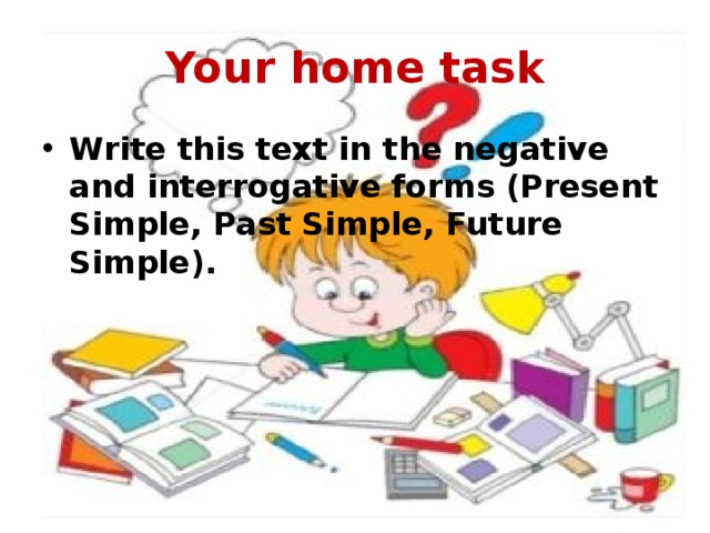 Your home task Write this text in the negative and interrogative forms (Present Simple, Past Simple, Future Simple). 