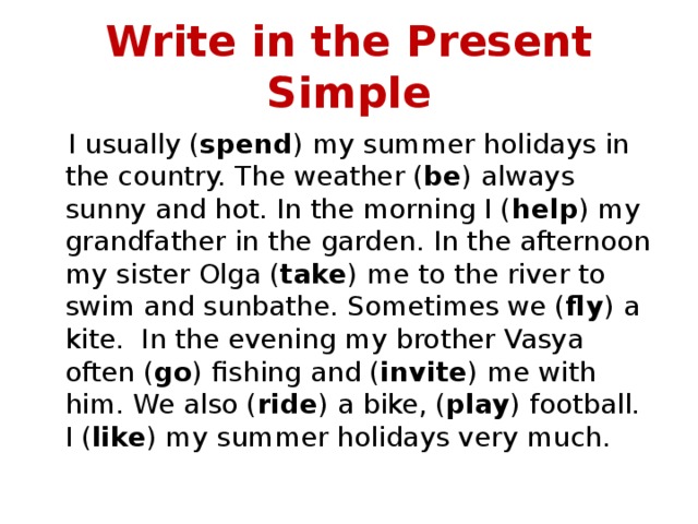 Write in the Present Simple  I usually ( spend ) my summer holidays in the country. The weather ( be ) always sunny and hot. In the morning I ( help ) my grandfather in the garden. In the afternoon my sister Olga ( take ) me to the river to swim and sunbathe. Sometimes we ( fly ) a kite. In the evening my brother Vasya often ( go ) fishing and ( invite ) me with him. We also ( ride ) a bike, ( play ) football. I ( like ) my summer holidays very much. 