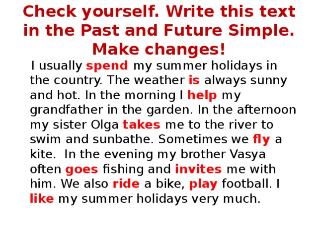 Check yourself. Write this text in the Past and Future Simple. Make changes!  I usually spend my summer holidays in the country. The weather is always sunny and hot. In the morning I help my grandfather in the garden. In the afternoon my sister Olga takes me to the river to swim and sunbathe. Sometimes we fly a kite. In the evening my brother Vasya often goes fishing and invites me with him. We also ride a bike, play football. I like my summer holidays very much. 