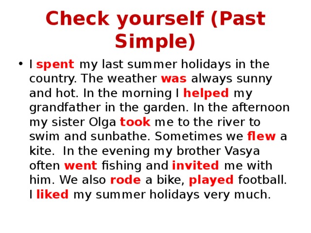 Check yourself (Past Simple) I spent my last summer holidays in the country. The weather was always sunny and hot. In the morning I helped my grandfather in the garden. In the afternoon my sister Olga took me to the river to swim and sunbathe. Sometimes we flew a kite. In the evening my brother Vasya often went fishing and invited me with him. We also rode a bike, played football. I liked my summer holidays very much. 