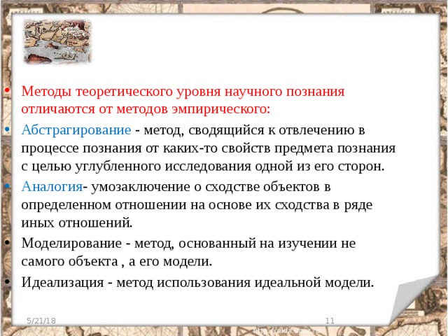 Методы теоретического уровня научного познания отличаются от методов эмпирического: Абстрагирование - метод, сводящийся к отвлечению в процессе познания от каких-то свойств предмета познания с целью углубленного исследования одной из его сторон. Аналогия - умозаключение о сходстве объектов в определенном отношении на основе их сходства в ряде иных отношений. Моделирование - метод, основанный на изучении не самого объекта , а его модели. Идеализация - метод использования идеальной модели. 5/21/18  