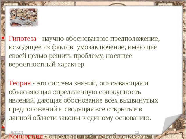 Гипотеза - научно обоснованное предположение, исходящее из фактов, умозаключение, имеющее своей целью решить проблему, носящее вероятностный характер.    Теория - это система знаний, описывающая и объясняющая определенную совокупность явлений, дающая обоснование всех выдвинутых предположений и сводящая все открытые в данной области законы к единому основанию.   Концепция - определенный способ понимания, трактовки каких - либо явлений, основная точка зрения. 5/21/18  