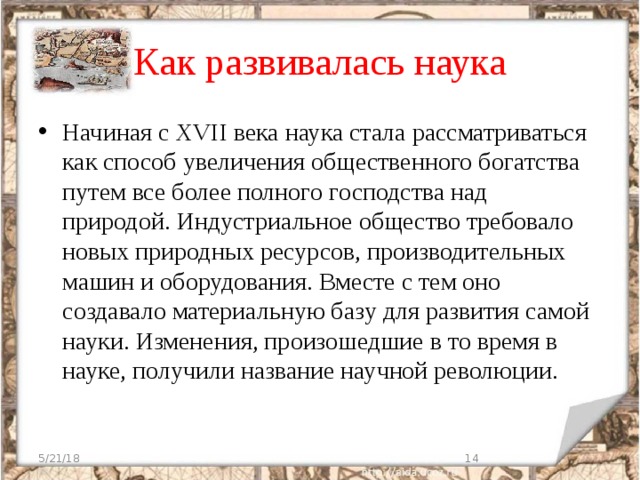 Как развивалась наука Начиная с ХVІІ века наука стала рассматриваться как способ увеличения общественного богатства путем все более полного господства над природой. Индустриальное общество требовало новых природных ресурсов, производительных машин и оборудования. Вместе с тем оно создавало материальную базу для развития самой науки. Изменения, произошедшие в то время в науке, получили название научной революции. 5/21/18  