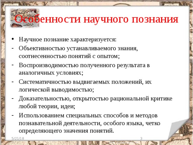 Особенности научного познания Научное познание характеризуется: Объективностью устанавливаемого знания, соотнесенностью понятий с опытом; Воспроизводимостью полученного результата в аналогичных условиях; Систематичностью выдвигаемых положений, их логической выводимостью; Доказательностью, открытостью рациональной критике любой теории, идеи; Использованием специальных способов и методов познавательной деятельности, особого языка, четко определяющего значения понятий. 5/21/18  