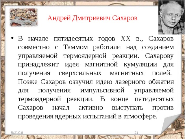 Андрей Дмитриевич Сахаров В начале пятидесятых годов ХХ в., Сахаров совместно с Таммом работали над созданием управляемой термоядерной реакции. Сахарову принадлежит идея магнитной кумуляции для получения сверхсильных магнитных полей.  Позже Сахаров озвучил идею лазерного обжатия для получения импульсивной управляемой термоядерной реакции.  В конце пятидесятых Сахаров начал активно выступать против проведения ядерных испытаний в атмосфере. 5/21/18  