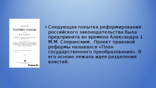 Следующая попытка реформирования российского законодательства была предпринята во времена Александра 1 М.М. Сперанским. Проект правовой реформы назывался «План государственного преобразования». В его основе лежала идея разделения властей. 