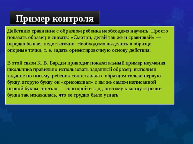 Пример контроля Действию сравнения с образцом ребенка необходимо научить. Просто показать образец и сказать: «Смотри, делай так же и сравнивай» — нередко бывает недостаточно. Необходимо выделить в образце опорные точки, т. е. задать ориентировочную основу действия. В этой связи К. В. Бардин приводит показательный пример неумения школьника правильно использовать заданный образец: выполняя задание по письму, ребенок сопоставлял с образцом только первую букву, вторую букву он «срисовывал» с им же самим написанной первой буквы, третью — со второй и т. д., поэтому к концу строчки буква так искажалась, что ее трудно было узнать 