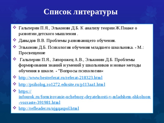 Список литературы Гальперин П.Я., Эльконин Д.Б. К анализу теории Ж.Пиаже о развитии детского мышления . Давыдов В.В. Проблемы развивающего обучения. Эльконин Д.Б. Психология обучения младшего школьника. - М.:  Просвещение   Гальперин П.Я., Запорожец А.В., Эльконин Д.Б. Проблемы формирования знаний и умений у школьников и новые методы обучения в школе. - 