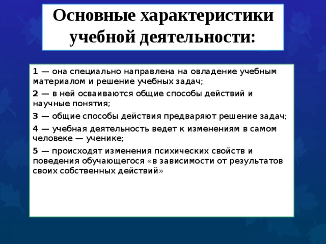  Основные характеристики учебной деятельности:   1 — она специально направлена на овладение учебным материалом и решение учебных задач; 2 — в ней осваиваются общие способы действий и научные понятия; 3 — общие способы действия предваряют решение задач; 4 — учебная деятельность ведет к изменениям в самом человеке — ученике; 5 — происходят изменения психических свойств и поведения обучающегося «в зависимости от результатов своих собственных действий» 