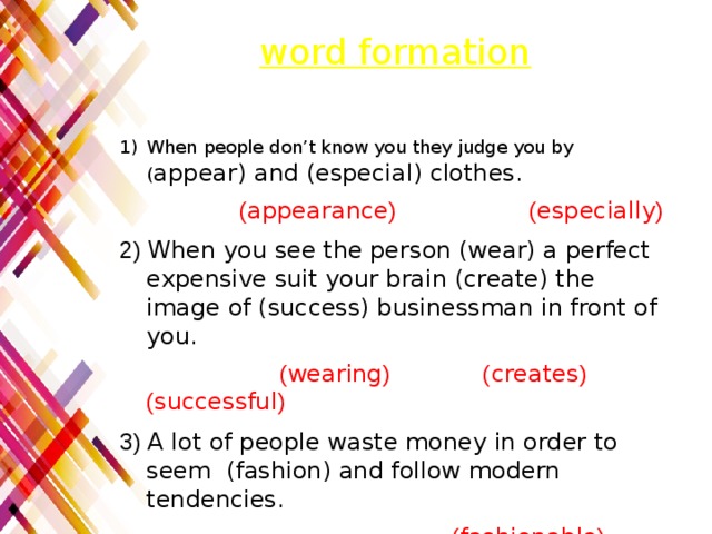 word formation When people don’t know you they judge you by ( appear) and (especial) clothes.  ( appearance ) ( especially ) 2) When you see the person (wear) a perfect expensive suit your brain (create) the image of (success) businessman in front of you.  ( wearing ) ( creates ) ( successful ) 3) A lot of people waste money in order to seem (fashion) and follow modern tendencies.  ( fashionable ) 4) People forget about their (person) identity.  ( personal ) 