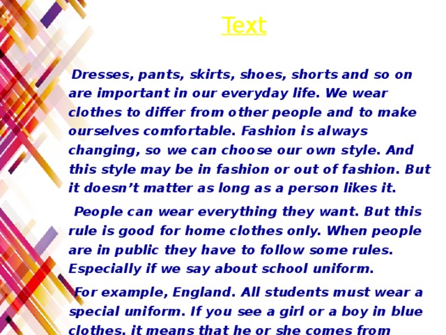 Text  Dresses, pants, skirts, shoes, shorts and so on are important in our everyday life. We wear clothes to differ from other people and to make ourselves comfortable. Fashion is always changing, so we can choose our own style. And this style may be in fashion or out of fashion. But it doesn’t matter as long as a person likes it.  People can wear everything they want. But this rule is good for home clothes only. When people are in public they have to follow some rules. Especially if we say about school uniform.  For example, England. All students must wear a special uniform. If you see a girl or a boy in blue clothes, it means that he or she comes from England. However, for the past 50 years almost every school in that country changed its rules.  Students can wear shorts (in spring and in summer) and sweaters (in winter or in fall). Very often students wear trousers (pants), skirts, shirts, blouses and dresses. It is strange but boys and girls must wear a tie too.Clothes play a great role in our life. 