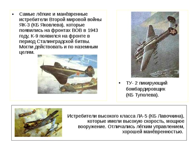 Самые лёгкие и манёвренные истребители Второй мировой войны ЯК-3 (КБ Яковлева), которые появились на фронтах ВОВ в 1943 году, К-9 появился на фронте в период Сталинградской битвы. Могли действовать и по наземным целям. ТУ- 2 пикирующий бомбардировщик  (КБ Туполева). Истребители высокого класса ЛА-5 (КБ Лавочкина), которые имели высокую скорость, мощное вооружение. Отличались лёгким управлением, хорошей манёвренностью.  