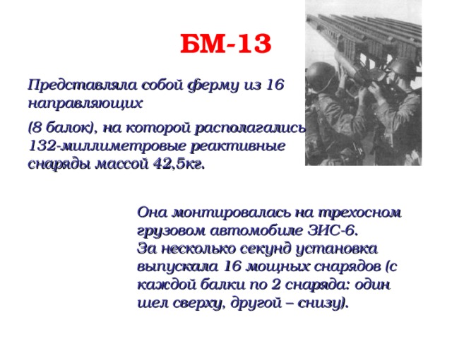 БМ-13 Представляла собой ферму из 16 направляющих (8 балок), на которой располагались 132-миллиметровые реактивные снаряды массой 42,5кг. Она монтировалась на трехосном грузовом автомобиле ЗИС-6.  За несколько секунд установка выпускала 16 мощных снарядов (с каждой балки по 2 снаряда: один шел сверху, другой – снизу).  