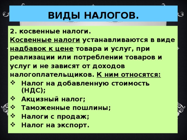 ВИДЫ НАЛОГОВ. 2. косвенные налоги. Косвенные налоги устанавливаются в виде надбавок к цене товара и услуг, при реализации или потреблении товаров и услуг и не зависят от доходов налогоплательщиков. К ним относятся: Налог на добавленную стоимость (НДС); Акцизный налог; Таможенные пошлины; Налоги с продаж; Налог на экспорт.  