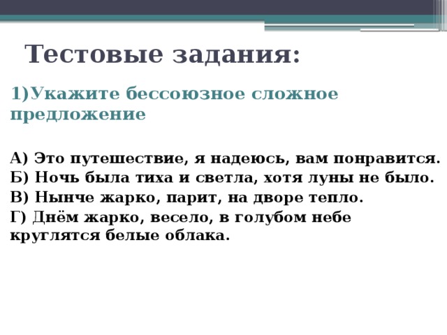  Тестовые задания: 1)Укажите бессоюзное сложное предложение  А) Это путешествие, я надеюсь, вам понравится. Б) Ночь была тиха и светла, хотя луны не было. В) Нынче жарко, парит, на дворе тепло. Г) Днём жарко, весело, в голубом небе круглятся белые облака. 