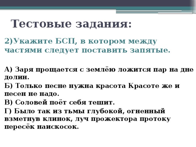  Тестовые задания: 2)Укажите БСП, в котором между частями следует поставить запятые.  А) Заря прощается с землёю ложится пар на дне долин. Б) Только песне нужна красота Красоте же и песен не надо. В) Соловей поёт себя тешит. Г) Было так из тьмы глубокой, огненный взметнув клинок, луч прожектора протоку пересёк наискосок. 