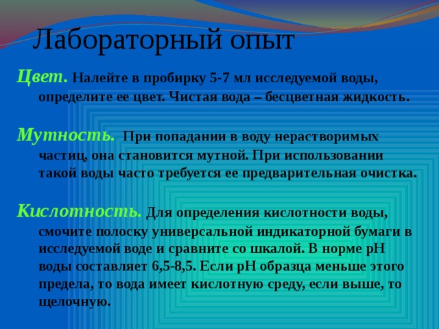 Лабораторный опыт Цвет. Налейте в пробирку 5-7 мл исследуемой воды, определите ее цвет. Чистая вода – бесцветная жидкость.  Мутность. При попадании в воду нерастворимых частиц, она становится мутной. При использовании такой воды часто требуется ее предварительная очистка.  Кислотность. Для определения кислотности воды, смочите полоску универсальной индикаторной бумаги в исследуемой воде и сравните со шкалой. В норме рН воды составляет 6,5-8,5. Если рН образца меньше этого предела, то вода имеет кислотную среду, если выше, то щелочную.