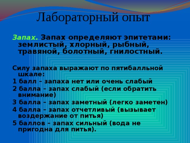 Лабораторный опыт Запах. Запах определяют эпитетами: землистый, хлорный, рыбный, травяной, болотный, гнилостный.  Силу запаха выражают по пятибалльной шкале: 1 балл – запаха нет или очень слабый 2 балла – запах слабый (если обратить внимание) 3 балла – запах заметный (легко заметен) 4 балла – запах отчетливый (вызывает воздержание от питья) 5 баллов – запах сильный (вода не пригодна для питья).