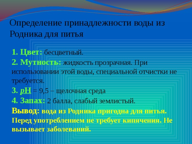 Определение принадлежности воды из Родника для питья 1. Цвет: бесцветный. 2. Мутность: жидкость прозрачная. При использовании этой воды, специальной отчистки не требуется. 3. р Н = 9,5 – щелочная среда 4. Запах: 2 балла, слабый землистый. Вывод: вода из Родника пригодна для питья. Перед употреблением не требует кипячения. Не вызывает заболеваний.