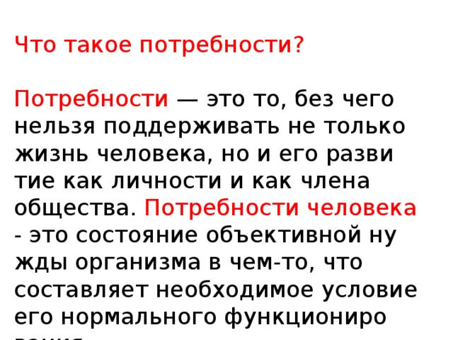 Что такое потребности? Потребности — это то, без чего нельзя поддерживать не только жизнь человека, но и его разви­тие как личности и как члена общества. Потребности человека - это состояние объективной ну­жды организма в чем-то, что составляет необходимое условие его нормального функциониро­вания.  