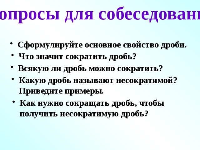 Вопросы для собеседования Сформулируйте основное свойство дроби. Что значит сократить дробь? Всякую ли дробь можно сократить? Какую дробь называют несократимой? Приведите примеры. Как нужно сокращать дробь, чтобы получить несократимую дробь? 