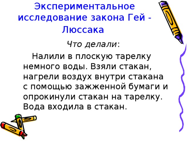 Экспериментальное исследование закона Гей - Люссака  Что делали :  Налили в плоскую тарелку немного воды. Взяли стакан, нагрели воздух внутри стакана с помощью зажженной бумаги и опрокинули стакан на тарелку. Вода входила в стакан. 