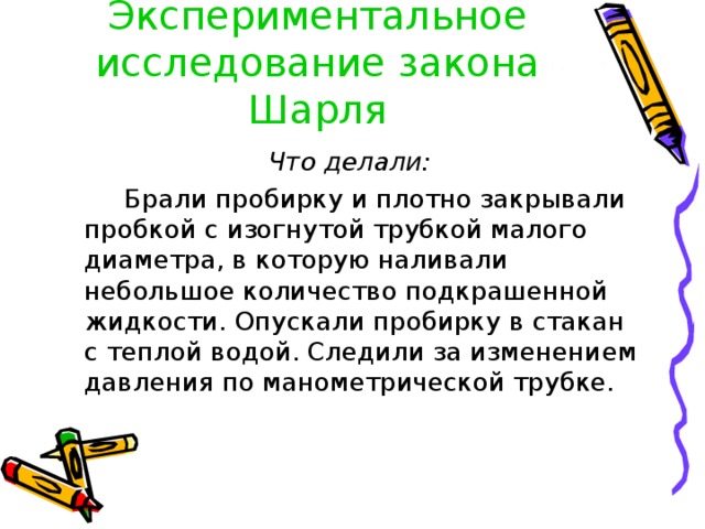 Экспериментальное исследование закона Шарля Что делали:  Брали пробирку и плотно закрывали пробкой с изогнутой трубкой малого диаметра, в которую наливали небольшое количество подкрашенной жидкости. Опускали пробирку в стакан с теплой водой. Следили за изменением давления по манометрической трубке. 