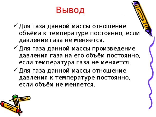 Вывод Для газа данной массы отношение объёма к температуре постоянно, если давление газа не меняется. Для газа данной массы произведение давления газа на его объём постоянно, если температура газа не меняется. Для газа данной массы отношение давления к температуре постоянно, если объём не меняется. 