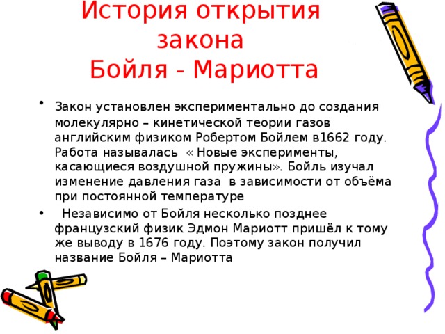 История открытия закона  Бойля - Мариотта Закон установлен экспериментально до создания  молекулярно – кинетической теории газов английским физиком Робертом Бойлем в1662 году. Работа называлась « Новые эксперименты, касающиеся воздушной пружины». Бойль изучал изменение давления газа в зависимости от объёма при постоянной температуре  Независимо от Бойля несколько позднее французский физик Эдмон Мариотт пришёл к тому же выводу в 1676 году. Поэтому закон получил название Бойля – Мариотта 