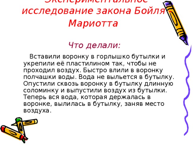 Экспериментальное исследование закона Бойля - Мариотта  Что делали:   Вставили воронку в горлышко бутылки и укрепили её пластилином так, чтобы не проходил воздух. Быстро влили в воронку полчашки воды. Вода не выльется в бутылку. Опустили сквозь воронку в бутылку длинную соломинку и выпустили воздух из бутылки. Теперь вся вода, которая держалась в воронке, вылилась в бутылку, заняв место воздуха. 